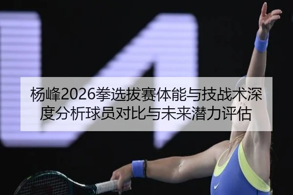 杨峰2026拳选拔赛体能与技战术深度分析球员对比与未来潜力评估